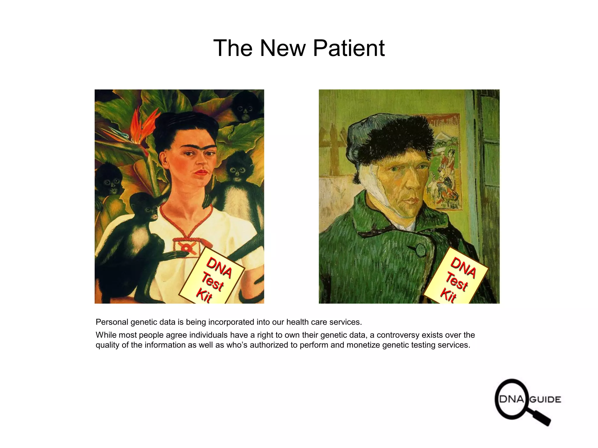 The New Patient
Personal genetic data is being incorporated into our health care services.
While most people agree individuals have a right to own their genetic data, a controversy exists over the
quality of the information as well as who’s authorized to perform and monetize genetic testing services.
 