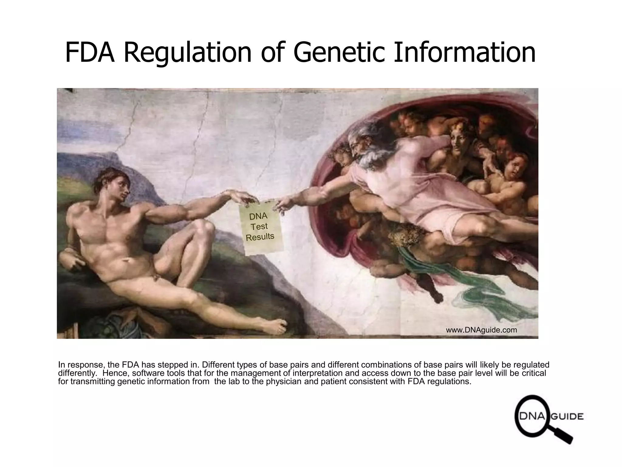 FDA Regulation of Genetic Information
www.DNAguide.com
In response, the FDA has stepped in. Different types of base pairs and different combinations of base pairs will likely be regulated
differently. Hence, software tools that for the management of interpretation and access down to the base pair level will be critical
for transmitting genetic information from the lab to the physician and patient consistent with FDA regulations.
 