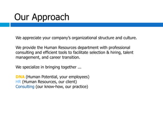 Our Approach

We appreciate your company’s organizational structure and culture.

We provide the Human Resources department with professional
consulting and efficient tools to facilitate selection & hiring, talent
management, and career transition.

We specialize in bringing together ...

DNA (Human Potential, your employees)
HR (Human Resources, our client)
Consulting (our know-how, our practice)
 