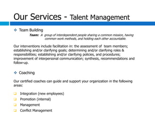 Our Services - Talent Management
 Team Building
          Team: A group of interdependent people sharing a common mission, having
                  common work methods, and holding each other accountable.

Our interventions include facilitation in: the assessment of team members;
establishing and/or clarifying goals; determining and/or clarifying roles &
responsibilities; establishing and/or clarifying policies, and procedures;
improvement of interpersonal communication; synthesis, recommendations and
follow-up.

 Coaching

Our certified coaches can guide and support your organization in the following
areas:

   Integration (new employees)
   Promotion (internal)
   Management
   Conflict Management
 