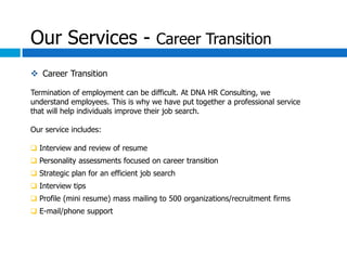 Our Services - Career Transition
 Career Transition

Termination of employment can be difficult. At DNA HR Consulting, we
understand employees. This is why we have put together a professional service
that will help individuals improve their job search.

Our service includes:

 Interview and review of resume
 Personality assessments focused on career transition
 Strategic plan for an efficient job search
 Interview tips
 Profile (mini resume) mass mailing to 500 organizations/recruitment firms
 E-mail/phone support
 