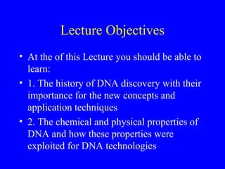 Lecture Objectives
• At the of this Lecture you should be able to
learn:
• 1. The history of DNA discovery with their
importance for the new concepts and
application techniques
• 2. The chemical and physical properties of
DNA and how these properties were
exploited for DNA technologies
 