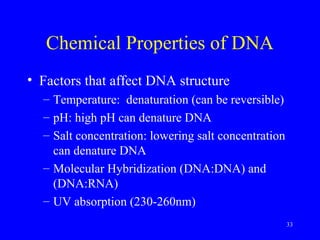 33
Chemical Properties of DNA
• Factors that affect DNA structure
– Temperature: denaturation (can be reversible)
– pH: high pH can denature DNA
– Salt concentration: lowering salt concentration
can denature DNA
– Molecular Hybridization (DNA:DNA) and
(DNA:RNA)
– UV absorption (230-260nm)
 