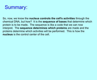 Summary:
So, now, we know the nucleus controls the cell's activities through the
chemical DNA, but how? It is the sequence of bases that determine which
protein is to be made. The sequence is like a code that we can now
interpret. The sequence determines which proteins are made and the
proteins determine which activities will be performed. This is how the
nucleus is the control center of the cell.
 