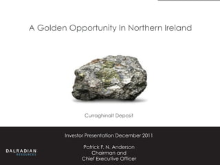 A Golden Opportunity In Northern Ireland




               Curraghinalt Deposit



        Investor Presentation December 2011

              Patrick F. N. Anderson
                  Chairman and
              Chief Executive Officer
 