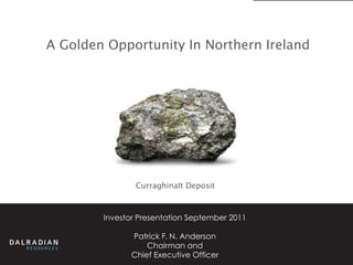 A Golden Opportunity In Northern Ireland




                Curraghinalt Deposit



        Investor Presentation September 2011

               Patrick F. N. Anderson
                   Chairman and
               Chief Executive Officer
 
