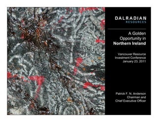 A Golden
   Opportunity in
Northern Ireland

  Vancouver Resource
Investment Conference
      January 23, 2011




 Patrick F. N. Anderson
          Chairman and
 Chief Executive Officer
 