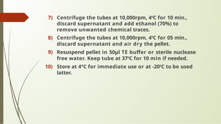 7) Centrifuge the tubes at 10,000rpm, 40
C for 10 min.,
discard supernatant and add ethanol (70%) to
remove unwanted chemical traces.
8) Centrifuge the tubes at 10,000rpm, 40
C for 05 min.,
discard supernatant and air dry the pellet.
9) Resuspend pellet in 50μl TE buffer or sterile nuclease
free water. Keep tube at 370
C for 10 min if needed.
10) Store at 4°C for immediate use or at -200
C to be used
latter.
 