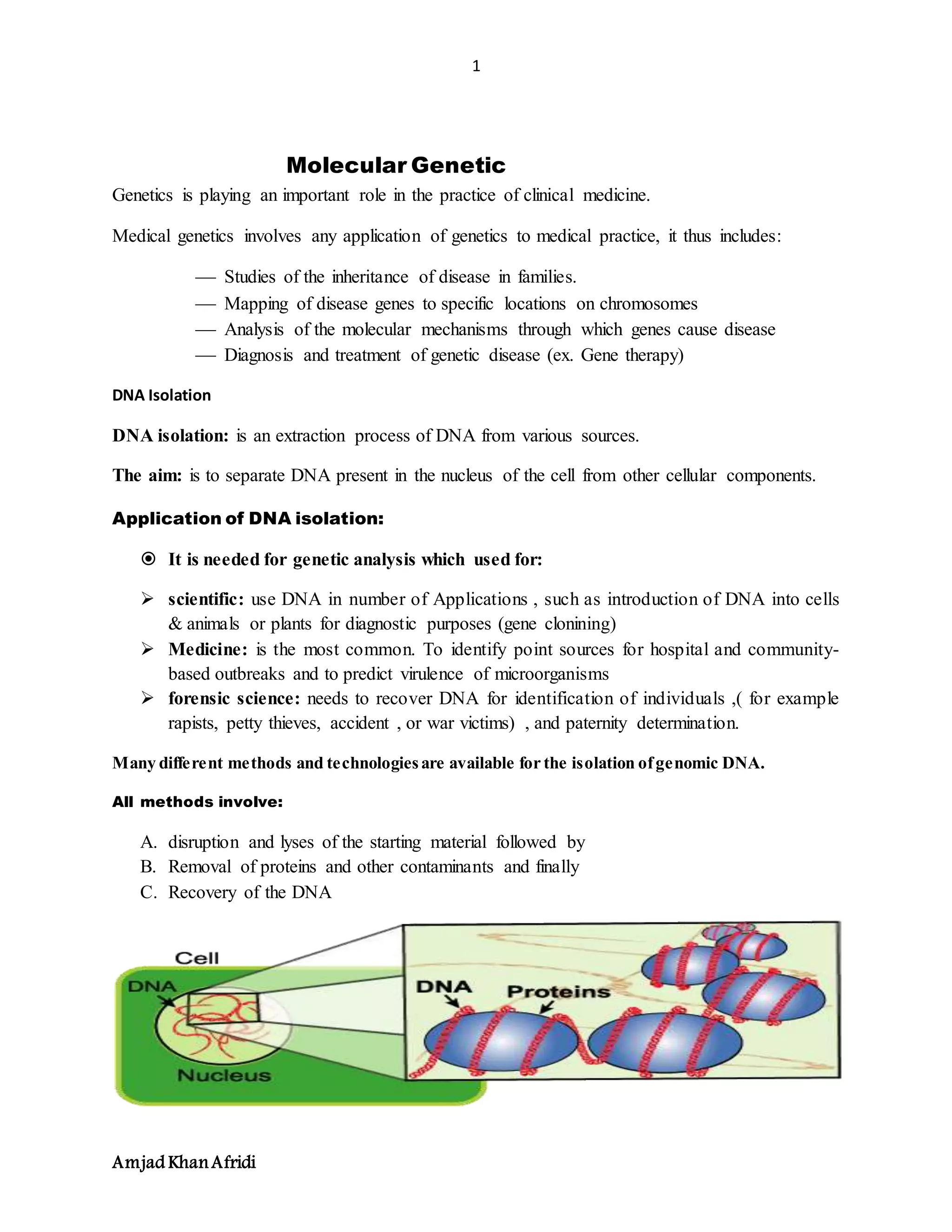 1
Amjad KhanAfridi
Molecular Genetic
Genetics is playing an important role in the practice of clinical medicine.
Medical genetics involves any application of genetics to medical practice, it thus includes:
 Studies of the inheritance of disease in families.
 Mapping of disease genes to specific locations on chromosomes
 Analysis of the molecular mechanisms through which genes cause disease
 Diagnosis and treatment of genetic disease (ex. Gene therapy)
DNA Isolation
DNA isolation: is an extraction process of DNA from various sources.
The aim: is to separate DNA present in the nucleus of the cell from other cellular components.
Application of DNA isolation:
 It is needed for genetic analysis which used for:
 scientific: use DNA in number of Applications , such as introduction of DNA into cells
& animals or plants for diagnostic purposes (gene clonining)
 Medicine: is the most common. To identify point sources for hospital and community-
based outbreaks and to predict virulence of microorganisms
 forensic science: needs to recover DNA for identification of individuals ,( for example
rapists, petty thieves, accident , or war victims) , and paternity determination.
Many different methods and technologiesare available for the isolation ofgenomic DNA.
All methods involve:
A. disruption and lyses of the starting material followed by
B. Removal of proteins and other contaminants and finally
C. Recovery of the DNA
 