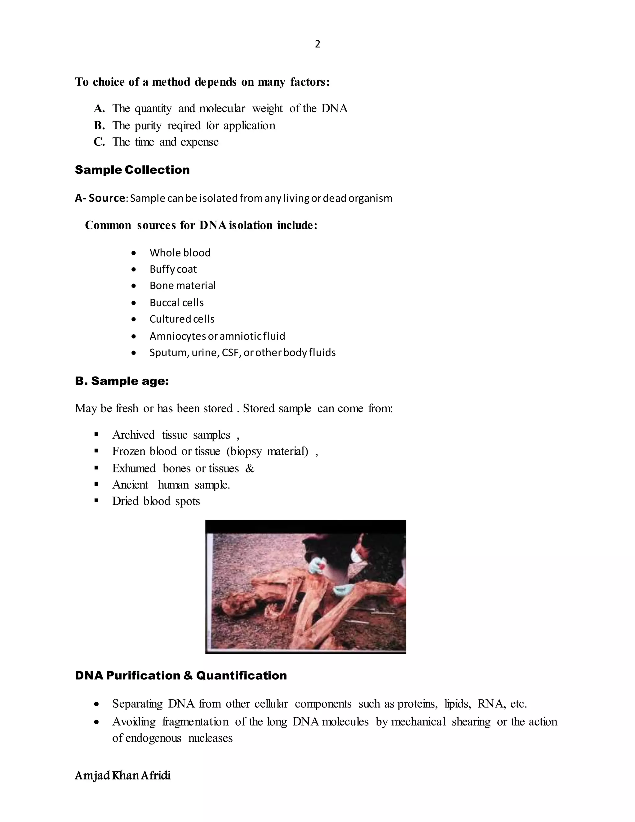 2
Amjad KhanAfridi
To choice of a method depends on many factors:
A. The quantity and molecular weight of the DNA
B. The purity reqired for application
C. The time and expense
Sample Collection
A- Source:Sample canbe isolatedfromanylivingordeadorganism
Common sources for DNA isolation include:
 Whole blood
 Buffycoat
 Bone material
 Buccal cells
 Culturedcells
 Amniocytesoramnioticfluid
 Sputum,urine,CSF,orotherbodyfluids
B. Sample age:
May be fresh or has been stored . Stored sample can come from:
 Archived tissue samples ,
 Frozen blood or tissue (biopsy material) ,
 Exhumed bones or tissues &
 Ancient human sample.
 Dried blood spots
DNA Purification & Quantification
 Separating DNA from other cellular components such as proteins, lipids, RNA, etc.
 Avoiding fragmentation of the long DNA molecules by mechanical shearing or the action
of endogenous nucleases
 