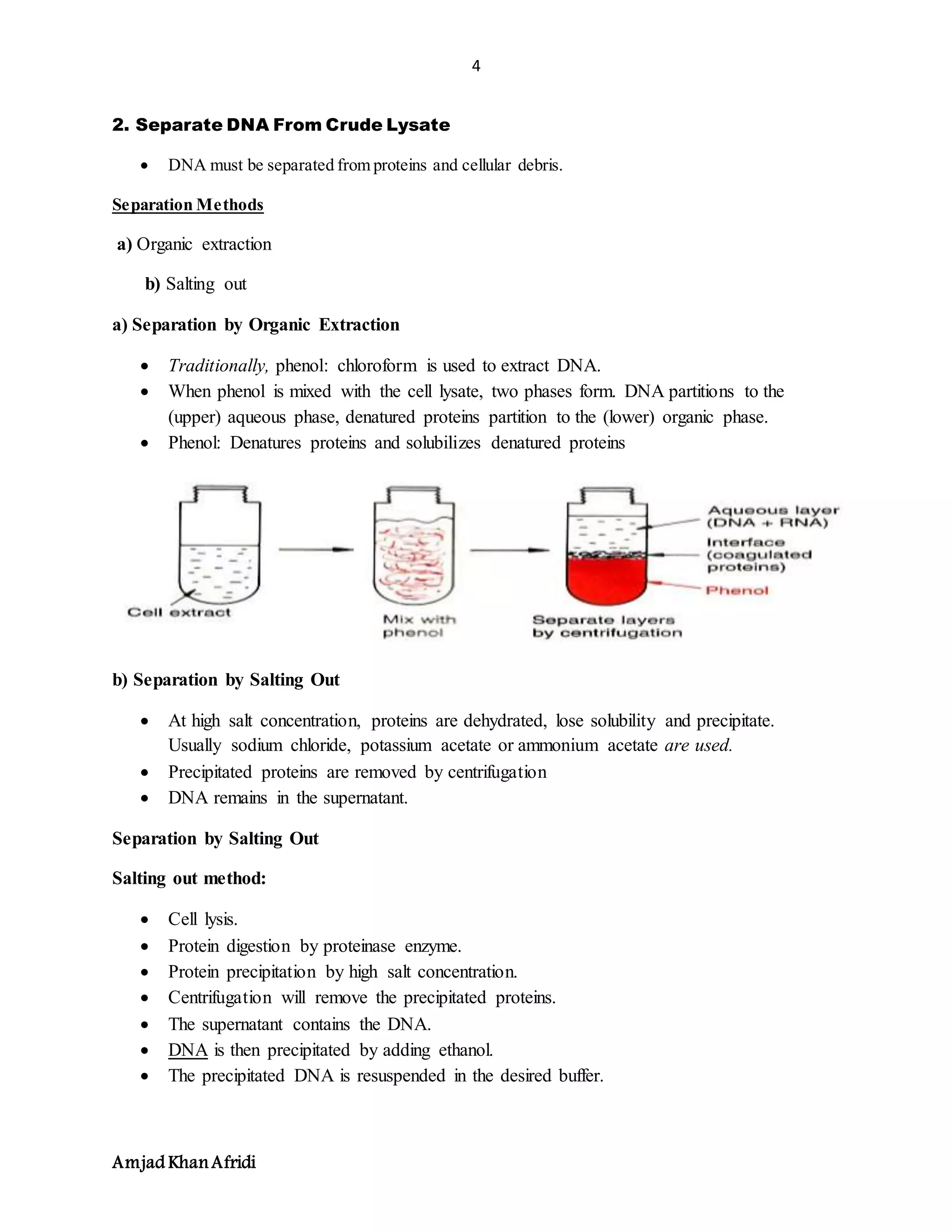 4
Amjad KhanAfridi
2. Separate DNA From Crude Lysate
 DNA must be separated from proteins and cellular debris.
Separation Methods
a) Organic extraction
b) Salting out
a) Separation by Organic Extraction
 Traditionally, phenol: chloroform is used to extract DNA.
 When phenol is mixed with the cell lysate, two phases form. DNA partitions to the
(upper) aqueous phase, denatured proteins partition to the (lower) organic phase.
 Phenol: Denatures proteins and solubilizes denatured proteins
b) Separation by Salting Out
 At high salt concentration, proteins are dehydrated, lose solubility and precipitate.
Usually sodium chloride, potassium acetate or ammonium acetate are used.
 Precipitated proteins are removed by centrifugation
 DNA remains in the supernatant.
Separation by Salting Out
Salting out method:
 Cell lysis.
 Protein digestion by proteinase enzyme.
 Protein precipitation by high salt concentration.
 Centrifugation will remove the precipitated proteins.
 The supernatant contains the DNA.
 DNA is then precipitated by adding ethanol.
 The precipitated DNA is resuspended in the desired buffer.
 