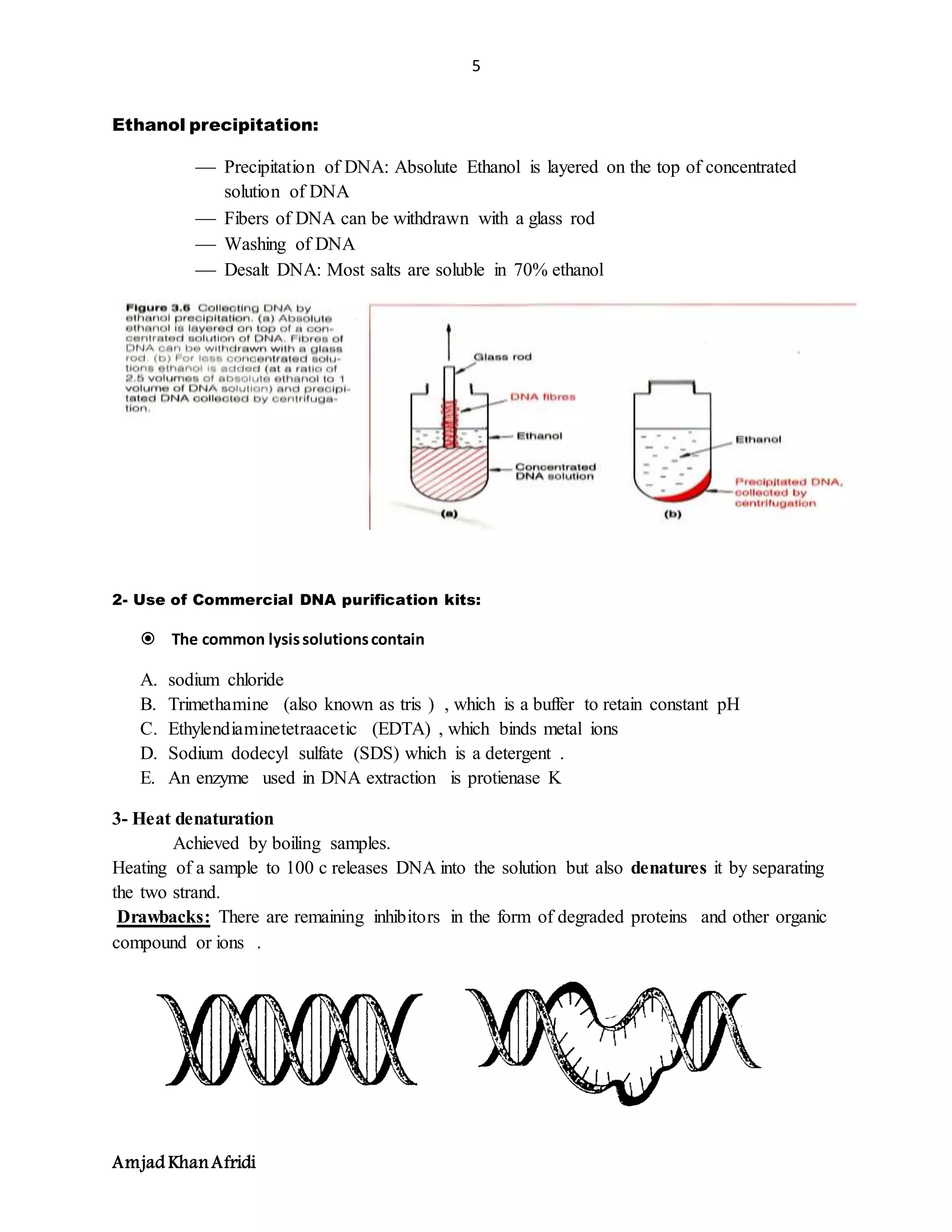 5
Amjad KhanAfridi
Ethanol precipitation:
 Precipitation of DNA: Absolute Ethanol is layered on the top of concentrated
solution of DNA
 Fibers of DNA can be withdrawn with a glass rod
 Washing of DNA
 Desalt DNA: Most salts are soluble in 70% ethanol
2- Use of Commercial DNA purification kits:
 The common lysissolutionscontain
A. sodium chloride
B. Trimethamine (also known as tris ) , which is a buffer to retain constant pH
C. Ethylendiaminetetraacetic (EDTA) , which binds metal ions
D. Sodium dodecyl sulfate (SDS) which is a detergent .
E. An enzyme used in DNA extraction is protienase K
3- Heat denaturation
Achieved by boiling samples.
Heating of a sample to 100 c releases DNA into the solution but also denatures it by separating
the two strand.
Drawbacks: There are remaining inhibitors in the form of degraded proteins and other organic
compound or ions .
 
