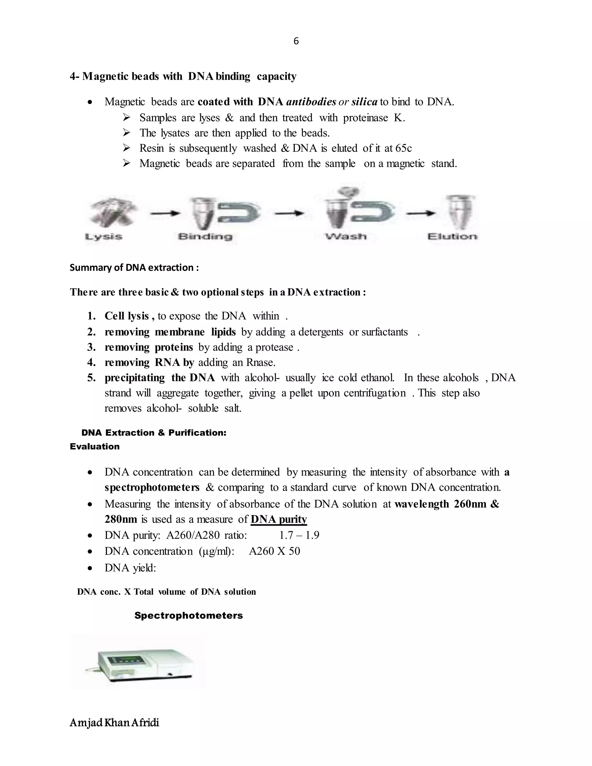 6
Amjad KhanAfridi
4- Magnetic beads with DNA binding capacity
 Magnetic beads are coated with DNA antibodies or silica to bind to DNA.
 Samples are lyses & and then treated with proteinase K.
 The lysates are then applied to the beads.
 Resin is subsequently washed & DNA is eluted of it at 65c
 Magnetic beads are separated from the sample on a magnetic stand.
Summary of DNA extraction :
There are three basic & two optional steps in a DNA extraction :
1. Cell lysis , to expose the DNA within .
2. removing membrane lipids by adding a detergents or surfactants .
3. removing proteins by adding a protease .
4. removing RNA by adding an Rnase.
5. precipitating the DNA with alcohol- usually ice cold ethanol. In these alcohols , DNA
strand will aggregate together, giving a pellet upon centrifugation . This step also
removes alcohol- soluble salt.
DNA Extraction & Purification:
Evaluation
 DNA concentration can be determined by measuring the intensity of absorbance with a
spectrophotometers & comparing to a standard curve of known DNA concentration.
 Measuring the intensity of absorbance of the DNA solution at wavelength 260nm &
280nm is used as a measure of DNA purity
 DNA purity: A260/A280 ratio: 1.7 – 1.9
 DNA concentration (μg/ml): A260 X 50
 DNA yield:
DNA conc. X Total volume of DNA solution
Spectrophotometers
 