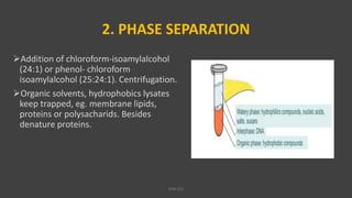2. PHASE SEPARATION
Addition of chloroform-isoamylalcohol
(24:1) or phenol- chloroform
isoamylalcohol (25:24:1). Centrifugation.
Organic solvents, hydrophobics lysates
keep trapped, eg. membrane lipids,
proteins or polysacharids. Besides
denature proteins.
VPB 321
 