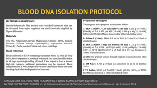 BLOOD DNA ISOLATION PROTOCOL
GENOMIC DNA ISOLATION FROM HUMAN WHOLE BLOOD SAMPLES BY NON ENZYMATIC
SALTING OUT METHOD. SUGUNA et. al. International Journal of Pharmacy and Pharmaceutical Sciences. Vol 6, Issue 6, 2014VPB 321
 