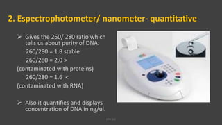 2. Espectrophotometer/ nanometer- quantitative
 Gives the 260/ 280 ratio which
tells us about purity of DNA.
260/280 = 1.8 stable
260/280 = 2.0 >
(contaminated with proteins)
260/280 = 1.6 <
(contaminated with RNA)
 Also it quantifies and displays
concentration of DNA in ng/ul.
VPB 321
 