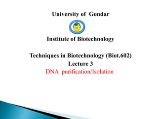 University of Gondar
Institute of Biotechnology
Techniques in Biotechnology (Biot.602)
Lecture 3
DNA purification/Isolation
 