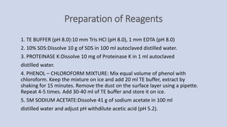 Preparation of Reagents
1. TE BUFFER (pH 8.0):10 mm Tris HCl (pH 8.0), 1 mm EDTA (pH 8.0)
2. 10% SDS:Dissolve 10 g of SDS in 100 ml autoclaved distilled water.
3. PROTEINASE K:Dissolve 10 mg of Proteinase K in 1 ml autoclaved
distilled water.
4. PHENOL – CHLOROFORM MIXTURE: Mix equal volume of phenol with
chloroform. Keep the mixture on ice and add 20 ml TE buffer, extract by
shaking for 15 minutes. Remove the dust on the surface layer using a pipette.
Repeat 4-5 times. Add 30-40 ml of TE buffer and store it on ice.
5. 5M SODIUM ACETATE:Dissolve 41 g of sodium acetate in 100 ml
distilled water and adjust pH withdilute acetic acid (pH 5.2).
 