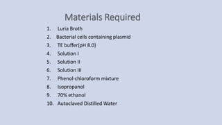 Materials Required
1. Luria Broth
2. Bacterial cells containing plasmid
3. TE buffer(pH 8.0)
4. Solution I
5. Solution II
6. Solution III
7. Phenol-chloroform mixture
8. Isopropanol
9. 70% ethanol
10. Autoclaved Distilled Water
 