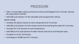 PROCEDURE
• Take 2 ml overnight culture and harvest cells by centrifugation for 5 minutes. Discard
the supernatant carefully.
• Add 100 µl of solution I to the cell pellet and resuspend the cells by
gentle mixing.
• Incubate the above mixture at room temperature for 5 minutes.
• Add 200 µl of solution II to the mixture and mix by inverting the tubes for 5 minutes.
• Incubate for 5-10 minutes at room temperature.
• Add 500µl of ice cold solution III tothe mixture and mix by inverting the tube.
• Incubate on ice for 10 minutes.
• Centrifuge at 10,000 rpm for 5 minutes.
 