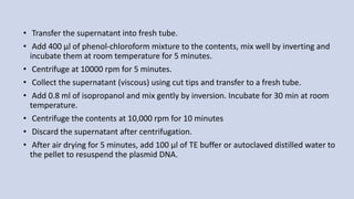 • Transfer the supernatant into fresh tube.
• Add 400 µl of phenol-chloroform mixture to the contents, mix well by inverting and
incubate them at room temperature for 5 minutes.
• Centrifuge at 10000 rpm for 5 minutes.
• Collect the supernatant (viscous) using cut tips and transfer to a fresh tube.
• Add 0.8 ml of isopropanol and mix gently by inversion. Incubate for 30 min at room
temperature.
• Centrifuge the contents at 10,000 rpm for 10 minutes
• Discard the supernatant after centrifugation.
• After air drying for 5 minutes, add 100 µl of TE buffer or autoclaved distilled water to
the pellet to resuspend the plasmid DNA.
 
