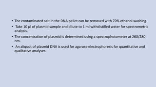 • The contaminated salt in the DNA pellet can be removed with 70% ethanol washing.
• Take 10 µl of plasmid sample and dilute to 1 ml withdistilled water for spectrometric
analysis.
• The concentration of plasmid is determined using a spectrophotometer at 260/280
nm.
• An aliquot of plasmid DNA is used for agarose electrophoresis for quantitative and
qualitative analyses.
 