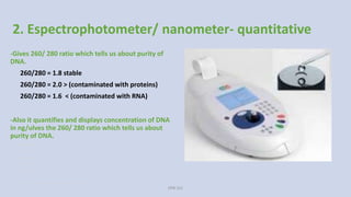 2. Espectrophotometer/ nanometer- quantitative
-Gives 260/ 280 ratio which tells us about purity of
DNA.
260/280 = 1.8 stable
260/280 = 2.0 > (contaminated with proteins)
260/280 = 1.6 < (contaminated with RNA)
-Also it quantifies and displays concentration of DNA
in ng/ulves the 260/ 280 ratio which tells us about
purity of DNA.
260/280 = 1.8 stable
260/280 = 2.0 >
(contaminated with proteins)
260/280 = 1.6 <
(contaminated with RNA)
 Also it quantifies and displays concentration of DNA in ng/ul.
VPB 321
 