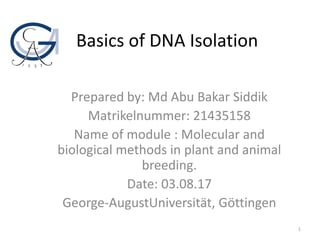 Basics of DNA Isolation
Prepared by: Md Abu Bakar Siddik
Matrikelnummer: 21435158
Name of module : Molecular and
biological methods in plant and animal
breeding.
Date: 03.08.17
George-AugustUniversität, Göttingen
1
 
