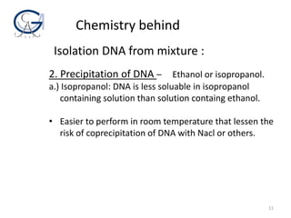 11
2. Precipitation of DNA – Ethanol or isopropanol.
a.) Isopropanol: DNA is less soluable in isopropanol
containing solution than solution containg ethanol.
• Easier to perform in room temperature that lessen the
risk of coprecipitation of DNA with Nacl or others.
Chemistry behind
Isolation DNA from mixture :
 