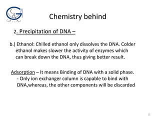 Adsorption – It means Binding of DNA with a solid phase.
- Only ion exchanger column is capable to bind with
DNA,whereas, the other components will be discarded
Chemistry behind
b.) Ethanol: Chilled ethanol only dissolves the DNA. Colder
ethanol makes slower the activity of enzymes which
can break down the DNA, thus giving better result.
2. Precipitation of DNA –
12
 