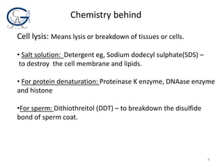 Chemistry behind
Cell lysis: Means lysis or breakdown of tissues or cells.
• Salt solution: Detergent eg, Sodium dodecyl sulphate(SDS) –
to destroy the cell membrane and lipids.
• For protein denaturation: Proteinase K enzyme, DNAase enzyme
and histone
•For sperm: Dithiothreitol (DDT) – to breakdown the disulfide
bond of sperm coat.
8
 