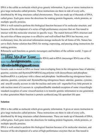 DNA is the callde as molucule which gives genetic information. It gives or stores instruction to
give large molucules called proteins. These instructions are there in side of every cells,
distributed by 46 long structures called chromosomes. These are made up of thusands of DNA,
called genes. Each gene stores the directions for making protein fragments, whole proteins, or
multiple specific proteins.
DNA is well-suited to perform this biological function because of its molecular structure, and
because of the development of a series of high performance enzymes that are fine-tuned to
interact with this molecular structure in specific ways. The match between DNA structure and
the activities of these enzymes is so effective and well-refined that DNA has become, over
evolutionary time, the universal information-storage molecule for all forms of life. Nature has
yet to find a better solution than DNA for storing, expressing, and passing along instructions for
making proteins.
Ribonuclic acid functions as genetic messengers and builders of the cellular world. 3 types of
RNA mainly
r-RNA (ribosomal RNA) , t-RNA (transfer RNA) and m-RNA (messenger RNA) one of the
main function of RNA is protein synthesis
Differences between RNA and DNA
Genetic code is stored in DNA as linear/ non-overlaping form in the nitrogenous base of adenine,
guanine, cytosine and thymineDNARNALong polymer with deoxyriboses and phosphate
backboneRNA is a polymer with a ribose and phosphate backboneHaving nitrogenous bases:
adenine, guanine, cytosine and thymineHaving nitrogenous bases: adenine, guanine, cytosine,
and uracilIt usually accours in side the nucleus and some cell organellesVery little present in
side nucleus most of it accours in cytoplasmDauble standard exception of some virusesSingle
standard exception of some virusesFunction is to transfer gentitic information to one generation
to other generation.Main function is protein synthesisLong life spanshart life span
Solution
DNA is the callde as molucule which gives genetic information. It gives or stores instruction to
give large molucules called proteins. These instructions are there in side of every cells,
distributed by 46 long structures called chromosomes. These are made up of thusands of DNA,
called genes. Each gene stores the directions for making protein fragments, whole proteins, or
multiple specific proteins.
DNA is well-suited to perform this biological function because of its molecular structure, and
because of the development of a series of high performance enzymes that are fine-tuned to
 