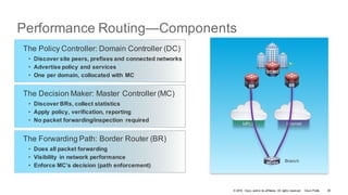 © 2016 Cisco and/or its affiliates. All rights reserved. Cisco Public
Performance Routing—Components
The Decision Maker: Master Controller (MC)
• Discover BRs, collect statistics
• Apply policy, verification, reporting
• No packet forwarding/inspection required
The Forwarding Path: Border Router (BR)
• Does all packet forwarding
• Visibility in network performance
• Enforce MC’s decision (path enforcement)
The Policy Controller: Domain Controller (DC)
• Discover site peers, prefixes and connected networks
• Advertise policy and services
• One per domain, collocated with MC
MPLS Internet
BranchMC+BR
BR BR
DC/MC
26
 