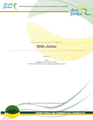 DIRETORIA DE DESENVOLVIMENTO


              DNA Júnior

                          Versão 1.1

                          Autor:
              Filippe Apolo Gomes da Cunha
Tel: 55 (21) 8142-2971• e-mail: apologomes@yahoo.com.br




http://www.brasiljunior.org.br • brasiljunior@brasiljunior.org.b
 