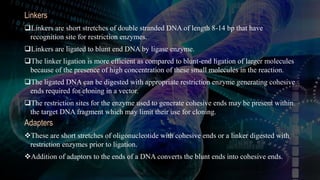 Linkers
Linkers are short stretches of double stranded DNA of length 8-14 bp that have
recognition site for restriction enzymes.
Linkers are ligated to blunt end DNA by ligase enzyme.
The linker ligation is more efficient as compared to blunt-end ligation of larger molecules
because of the presence of high concentration of these small molecules in the reaction.
The ligated DNA can be digested with appropriate restriction enzyme generating cohesive
ends required for cloning in a vector.
The restriction sites for the enzyme used to generate cohesive ends may be present within
the target DNA fragment which may limit their use for cloning.
Adapters
These are short stretches of oligonucleotide with cohesive ends or a linker digested with
restriction enzymes prior to ligation.
Addition of adaptors to the ends of a DNA converts the blunt ends into cohesive ends.
 
