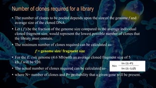 Number of clones required for a library
• The number of clones to be pooled depends upon the size of the genome f and
average size of the cloned DNA.
• Let ( f ) be the fraction of the genome size compared to the average individual
cloned fragment size, would represent the lowest possible number of clones that
the library must contain.
• The minimum number of clones required can be calculated as-
f = genome size/ fragment size
• For the E. coli genome (4.6 Mb)with an average cloned fragment size of 5
kb, f will be 920.
• The actual number of clones required can be calculated as-
• where N= number of clones and P= probability that a given gene will be present.
 