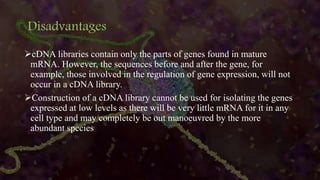 Disadvantages
cDNA libraries contain only the parts of genes found in mature
mRNA. However, the sequences before and after the gene, for
example, those involved in the regulation of gene expression, will not
occur in a cDNA library.
Construction of a cDNA library cannot be used for isolating the genes
expressed at low levels as there will be very little mRNA for it in any
cell type and may completely be out manoeuvred by the more
abundant species
 
