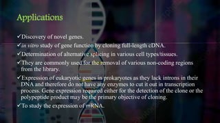 Applications
Discovery of novel genes.
in vitro study of gene function by cloning full-length cDNA.
Determination of alternative splicing in various cell types/tissues.
They are commonly used for the removal of various non-coding regions
from the library.
Expression of eukaryotic genes in prokaryotes as they lack introns in their
DNA and therefore do not have any enzymes to cut it out in transcription
process. Gene expression required either for the detection of the clone or the
polypeptide product may be the primary objective of cloning.
To study the expression of mRNA.
 