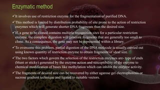 Enzymatic method
It involves use of restriction enzyme for the fragmentation of purified DNA.
This method is limited by distribution probability of site prone to the action of restriction
enzymes which will generate shorter DNA fragments than the desired size.
If, a gene to be cloned contains multiple recognition sites for a particular restriction
enzyme, the complete digestion will generate fragments that are generally too small to
clone. As a consequence, the gene may not be represented within a library.
To overcome this problem, partial digestion of the DNA molecule is usually carried out
using known quantity of restriction enzyme to obtain fragments of ideal size.
The two factors which govern the selection of the restriction enzymes are- type of ends
(blunt or sticky) generated by the enzyme action and susceptibility of the enzyme to
chemical modification of bases like methylation which can inhibit the enzyme activity.
The fragments of desired size can be recovered by either agarose gel electrophoresis or
sucrose gradient technique and ligated to suitable vectors.
 