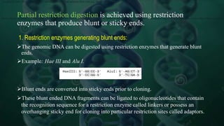 Partial restriction digestion is achieved using restriction
enzymes that produce blunt or sticky ends.
1. Restriction enzymes generating blunt ends:
The genomic DNA can be digested using restriction enzymes that generate blunt
ends.
Example: Hae III and Alu I.
Blunt ends are converted into sticky ends prior to cloning.
These blunt ended DNA fragments can be ligated to oligonucleotides that contain
the recognition sequence for a restriction enzyme called linkers or possess an
overhanging sticky end for cloning into particular restriction sites called adaptors.
The genomic DNA can be digested using restriction enzymes that generate blunt ends e.g. HaeIII and AluI.
Blunt ends are converted into sticky ends prior to cloning. These blunt ended DNA fragments can be ligated to oligonucleotides that contain the recognition sequence for a restriction enzyme called linkers or possess a
 