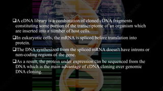 A cDNA library is a combination of cloned cDNA fragments
constituting some portion of the transcriptome of an organism which
are inserted into a number of host cells.
In eukaryotic cells, the mRNA is spliced before translation into
protein.
The DNA synthesized from the spliced mRNA doesn't have introns or
non-coding regions of the gene.
As a result, the protein under expression can be sequenced from the
DNA which is the main advantage of cDNA cloning over genomic
DNA cloning.
 