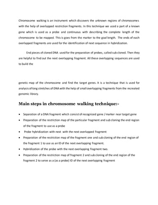 Chromosome walking is an instrument which discovers the unknown regions of chromosomes
with the help of overlapped restriction fragments. In this technique we used a part of a known
gene which is used as a probe and continuous with describing the complete length of the
chromosome to be mapped. This is goes from the marker to the goal length. The ends of each
overlapped fragments are used for the identification of next sequence in hybridization.
End pieces of cloned DNA used for the preparation of probes, called sub cloned. Then they
are helpful to find out the next overlapping fragment. All these overlapping sequences are used
to build the
genetic map of the chromosome and find the target genes. It is a technique that is used for
analysis oflong stretches of DNA with the help of smalloverlapping fragments from the recreated
genomic library.
Main steps in chromosome walking technique:-
 Separation of a DNA fragment which consist of recognized gene / marker near target gene
 Preparation of the restriction map of the particular fragment and sub cloning the end region
of the fragment to use as a probe
 Probe hybridization with next with the next overlapped fragment
 Preparation of the restriction map of the fragment one and sub cloning of the end region of
the fragment 1 to use as an ID of the next overlapping fragment.
 Hybridization of the probe with the next overlapping fragment two.
 Preparation of the restriction map of fragment 2 and sub cloning of the end region of the
fragment 2 to serve as a (as a probe) ID of the next overlapping fragment
 