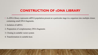 CONSTRUCTION OF cDNA LIBRARY
• A cDNA library represents mRNA population present at a particular stage in a organism into multiple clones
containing small DNA fragments.
1. Isolation of mRNA
2. Preparation of complementary DNA fragments
3. Cloning in suitable vector system
4. Transformation in suitable host.
 