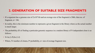 • If a organism has a genome size of 2x107 kb and an average size of the fragment is 20kb, then no. of
fragment, n= 106.
• In reality, this is the minimum number to represent a given fragment in the library where as the actual number
is much larger.
• The probability (P) of finding a particular genomic sequence in a random library of N independent clone is as
follows:
• N=ln (1-P)/ln (1-f)
• Where, N=number of clones, P=probability, n= size of average fragment size.
2. GENERATION OF SUITABLE SIZE FRAGMENTS
 
