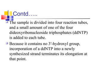 Contd…..
 The sample is divided into four reaction tubes,
and a small amount of one of the four
dideoxyribonucleoside triphosphates (ddNTP)
is added to each tube.
 Because it contains no 3′-hydroxyl group,
incorporation of a ddNTP into a newly
synthesized strand terminates its elongation at
that point.
 