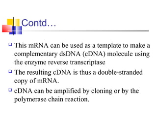 Contd…
 This mRNA can be used as a template to make a
complementary dsDNA (cDNA) molecule using
the enzyme reverse transcriptase
 The resulting cDNA is thus a double-stranded
copy of mRNA.
 cDNA can be amplified by cloning or by the
polymerase chain reaction.
 