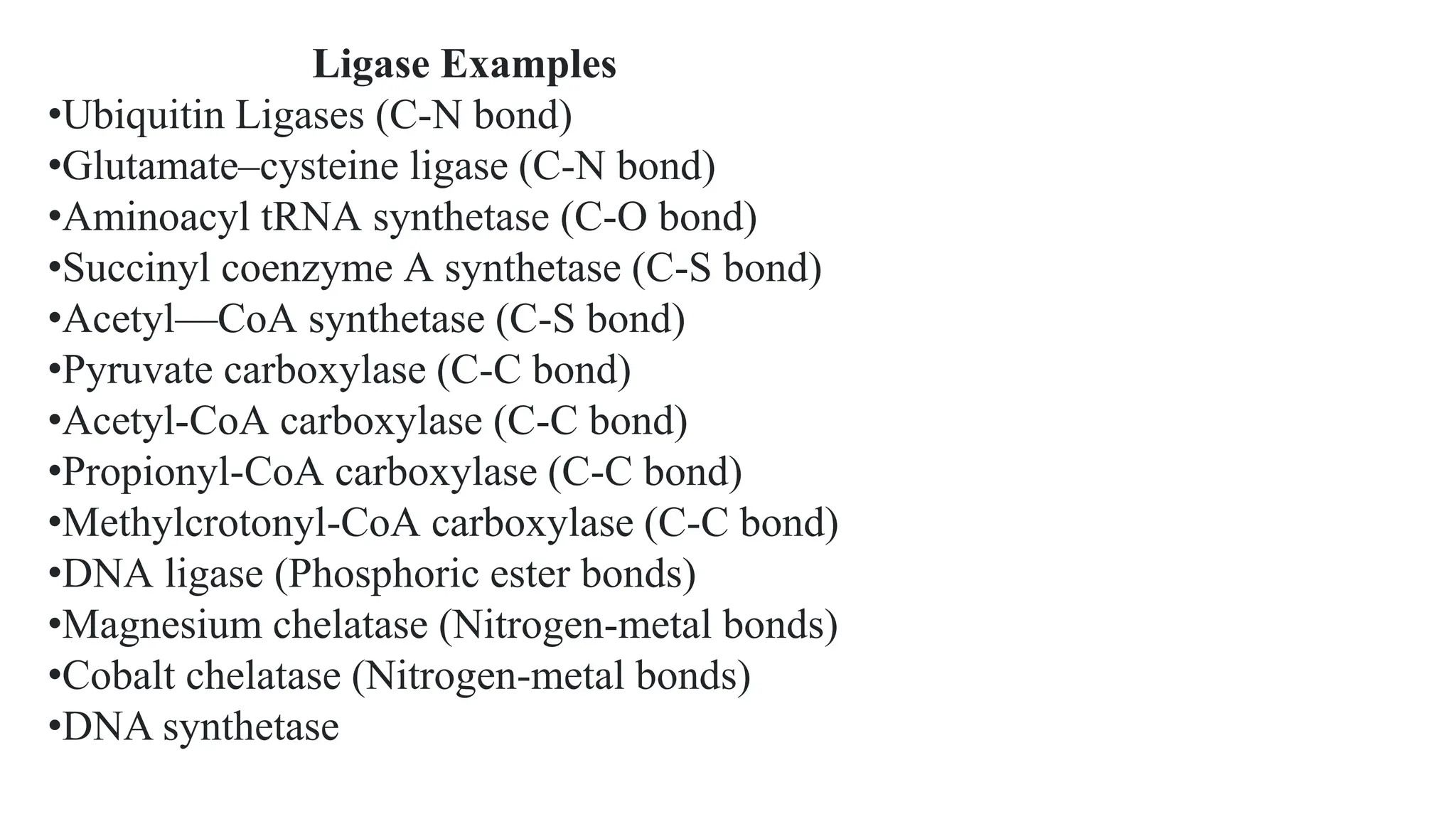 Ligase Examples
•Ubiquitin Ligases (C-N bond)
•Glutamate–cysteine ligase (C-N bond)
•Aminoacyl tRNA synthetase (C-O bond)
•Succinyl coenzyme A synthetase (C-S bond)
•Acetyl—CoA synthetase (C-S bond)
•Pyruvate carboxylase (C-C bond)
•Acetyl-CoA carboxylase (C-C bond)
•Propionyl-CoA carboxylase (C-C bond)
•Methylcrotonyl-CoA carboxylase (C-C bond)
•DNA ligase (Phosphoric ester bonds)
•Magnesium chelatase (Nitrogen-metal bonds)
•Cobalt chelatase (Nitrogen-metal bonds)
•DNA synthetase
 