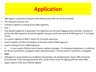 Application
• DNA ligase is important enzymatic tools without which RDT can not be achieved.
• The important function are:-
• Involves in ligation or joining of two DNA segments.
• Like –
• Two okazaki fragments in replication The fragments are formed of lagging strand and after removal of
primer the DNA segments are joined together two give continuous strand of DNA against 5’-3’ template
strand.
• It is used in Ligation of DNA in Vector for cloning & expression.
• Used in Ligation of linker and adaptor at the blunt ends of DNA fragments
• Used in Sealing of nick in DNA fragments
• 2. It I also used in ELISA to form Enzyme substare conjugate . P-nitrophenyl phosphate is a substrate
for AP but cannot form conjugate to give coloured product . The Ap remove P and forms a conjugate
• Note .
• Self ligation is prevented by use of Alkaline phosphatase. De phophorylated Vector DNA cannot be
recircularised in the cloning procedure and can be remain linear for ligating with the other DNA.
• Ligase requires 3’OH and 5’PO4 for ligation
 