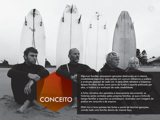 Algumas famílias atravessam gerações dedicando-se à mesma
modalidade esportiva, essa paixão em comum inﬂuencia e acelera
a evolução pessoal de cada um. A série DNA retratará a trajetória
dessas famílias, tendo como pano de fundo o esporte praticado por
elas, a história e a evolução de cada modalidade.
A linha narrativa dos episódios é basicamente documental, as
histórias serão contadas pelas próprias famílias, já que a linha do
tempo familiar e esportiva se entrelaçam, ilustradas com imagens da
prática em conjunto e de arquivo.
DNA traz à tona paixões tão fortes a ponto de fascinar gerações,
unindo toda uma família dentro do mesmo laço.
CONCEITO
 