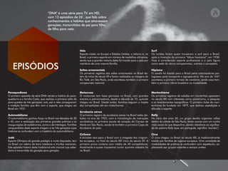 Paraquedismo
O primeiro episódio da série DNA retrata a história do para-
quedismo e a família Costa, que realizou o primeiro salto de
para-quedas de três gerações: avô, pai e neto consagraram
a tradição familiar que têm com o esporte, que chegou ao
Brasil em 1931.
Automobilismo
O automobilismo ganhou força no Brasil nas décadas de 30
e 40, com a realização dos primeiros grandes prêmios e as
inaugurações de autódromos, como o de Interlagos. Famílias
vanguardistas deste esporte chegam a ter três gerações cujas
histórias se confundem com a trajetória do automobilismo.
Judô
Esporte Olímpico de grande prestígio e muito disputado, tem
no Brasil um celeiro de bons lutadores e triunfos nacionais.
Este episódio tratará desta tradicional arte marcial cuja sabe-
doria é transmitida de geração para geração.
Vela
Esporte criado na Europa e Estados Unidos, o Iatismo é, no
Brasil, o primeiro esporte em número de medalhas olímpicas,
sendo que a grande maioria delas foi trazida para o país por
membros de uma mesma família.
Saltos ornamentais
Os primeiros registros dos saltos ornamentais no Brasil da-
tam do início do século XX e foram realizados as margens do
Rio Tietê, em São Paulo, onde aconteceu também o primeiro
campeonato nacional.
Motocross
O motocross tem fases gloriosas no Brasil, com grandes
eventos e patrocinadores, desde a década de 70, quando
chegou ao Brasil. Desde então, famílias seguem o trajeto
das competições até em motorhomes.
Acrobacia aérea
O primeiro registro de acrobacia aérea no Brasil estão da-
tados no ano de 1922, com a inicialização de instruções
acrobáticas na primeira escola de aviação do Campo de
Marte em São Paulo, sendo lá também a primeira Copa de
Acrobacia do país.
Ciclismo
A bicicleta veio para o Brasil com a chegada dos imigran-
tes europeus, no final do século XIX inicio do século XX. A
primeira prova contava com média de 40 competidores.
Atualmente é quase impossível contar quantos adeptos há
no Brasil.
Surf
Os turistas foram quem trouxeram o surf para o Brasil,
após a invenção da primeira “tábua havaiana”, em 1938.
Hoje é considerado esporte profissional e o país figura
como sede de vários campeonatos, eventos e campeões.
Hipismo
O cavalo foi trazido para o Brasil pelos colonizadores por-
tugueses para transporte e agropecuária. No ano de 1641
aconteceu o primeiro torneio de cavalaria, sendo essa tam-
bém a primeira vitória brasileira na modalidade.
Montanhismo
Os primeiros registros de subidas em montanhas aparecem
no século XIX com interesses como pioneirismo, a pesquisa
e os levantamentos topográficos. O primeiro clube de mon-
tanhismo foi fundado em 1879, que realizou expedições e
difundiu o esporte.
Rally
No início dos anos 50, um grupo decidiu organizar rallies
dentro da cidade de São Paulo, tendo provas com um cunho
mais social do que desportivo, dando relevância ao significa-
do da palavra Rally (que, em português, siginifica ‘reunião’).
Circo
O circo chegou no Brasil no século XIX, já tradicionalmente
trazido por famílias de ciganos europeus. Uma variedade de
modalidades de práticas se confundem com espetáculo, ca-
pitaneado por grupos viajantes e sempre unidos.
EPISÓDIOS
“DNA” é uma série para TV, em HD,
com 13 episódios de 26’, que fala sobre
conhecimentos e hábitos que atravessam
gerações, transmitidos de pai para ﬁlho,
de ﬁlho para neto.
 